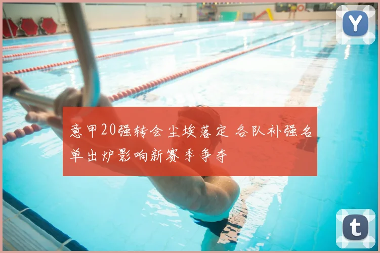 意甲20强转会尘埃落定 各队补强名单出炉影响新赛季争夺