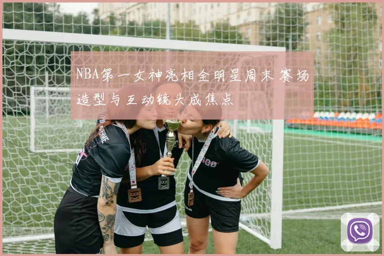 NBA第一女神亮相全明星周末 赛场造型与互动镜头成焦点