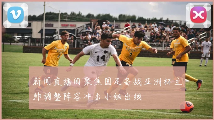 新闻直播间聚焦国足备战亚洲杯主帅调整阵容冲击小组出线