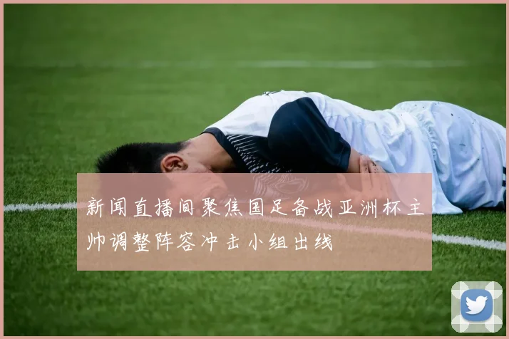 新闻直播间聚焦国足备战亚洲杯主帅调整阵容冲击小组出线